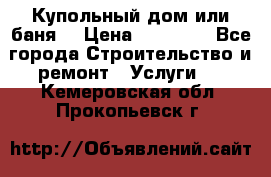 Купольный дом или баня  › Цена ­ 68 000 - Все города Строительство и ремонт » Услуги   . Кемеровская обл.,Прокопьевск г.